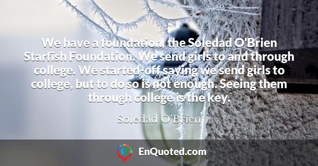 We have a foundation, the Soledad O'Brien Starfish Foundation. We send girls to and through college. We started-off saying we send girls to college, but to do so is not enough. Seeing them through college is the key.