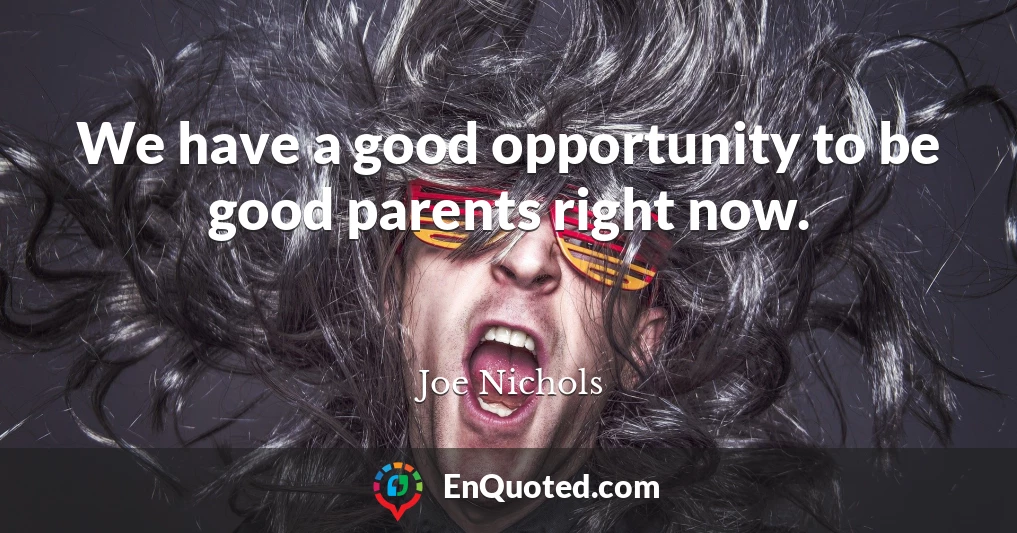 We have a good opportunity to be good parents right now.
