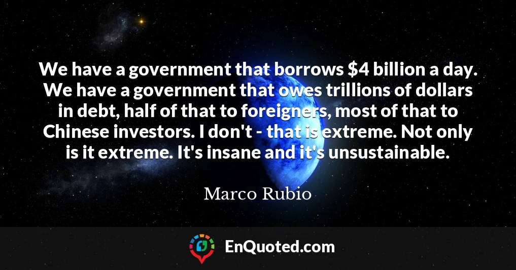We have a government that borrows $4 billion a day. We have a government that owes trillions of dollars in debt, half of that to foreigners, most of that to Chinese investors. I don't - that is extreme. Not only is it extreme. It's insane and it's unsustainable.