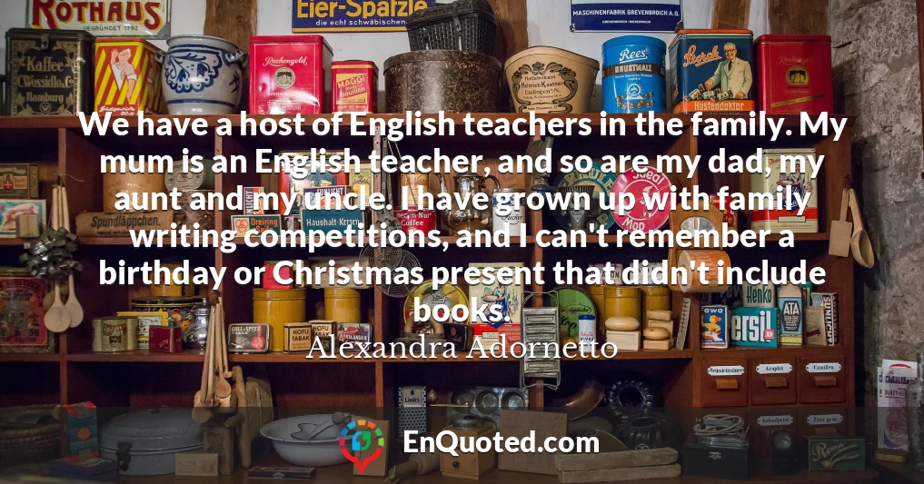 We have a host of English teachers in the family. My mum is an English teacher, and so are my dad, my aunt and my uncle. I have grown up with family writing competitions, and I can't remember a birthday or Christmas present that didn't include books.