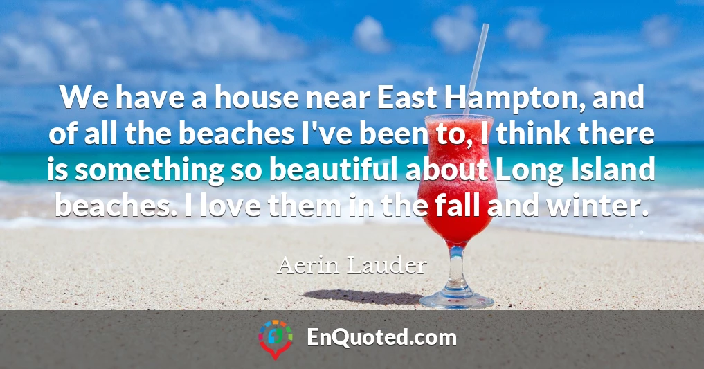 We have a house near East Hampton, and of all the beaches I've been to, I think there is something so beautiful about Long Island beaches. I love them in the fall and winter.