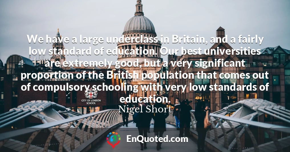 We have a large underclass in Britain, and a fairly low standard of education. Our best universities are extremely good, but a very significant proportion of the British population that comes out of compulsory schooling with very low standards of education.