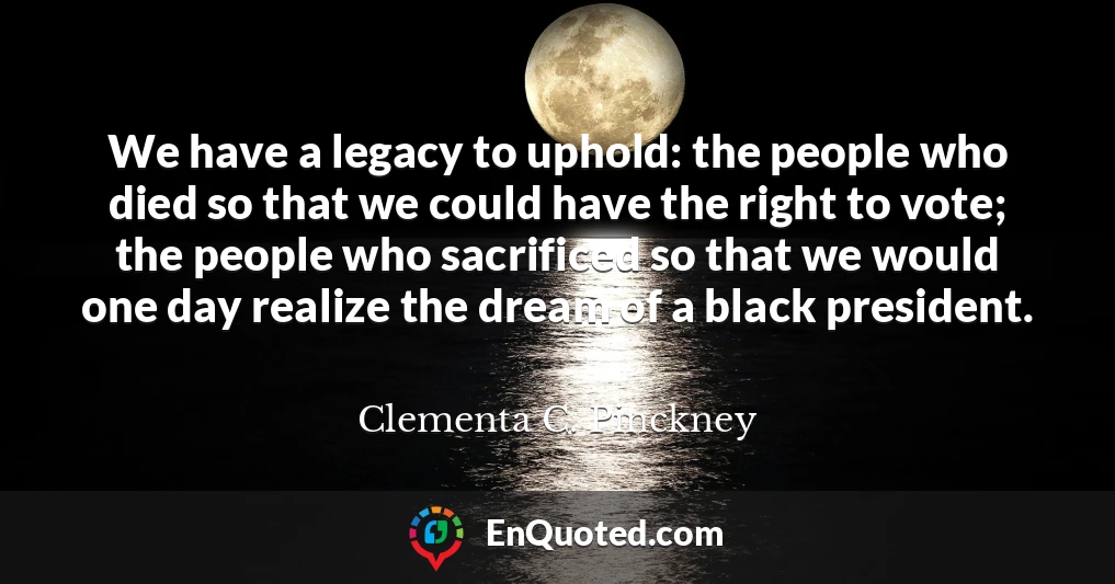 We have a legacy to uphold: the people who died so that we could have the right to vote; the people who sacrificed so that we would one day realize the dream of a black president.
