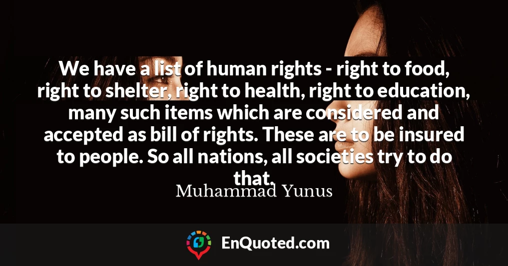 We have a list of human rights - right to food, right to shelter, right to health, right to education, many such items which are considered and accepted as bill of rights. These are to be insured to people. So all nations, all societies try to do that.