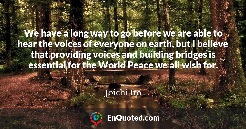 We have a long way to go before we are able to hear the voices of everyone on earth, but I believe that providing voices and building bridges is essential for the World Peace we all wish for.