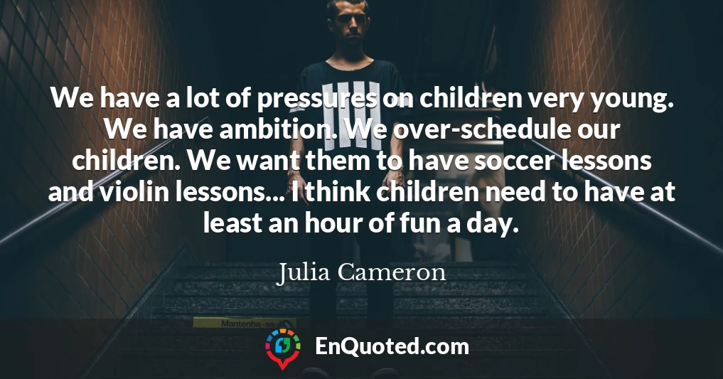 We have a lot of pressures on children very young. We have ambition. We over-schedule our children. We want them to have soccer lessons and violin lessons... I think children need to have at least an hour of fun a day.