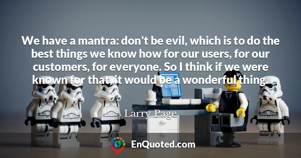 We have a mantra: don't be evil, which is to do the best things we know how for our users, for our customers, for everyone. So I think if we were known for that, it would be a wonderful thing.