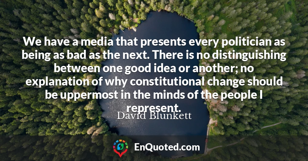 We have a media that presents every politician as being as bad as the next. There is no distinguishing between one good idea or another; no explanation of why constitutional change should be uppermost in the minds of the people I represent.