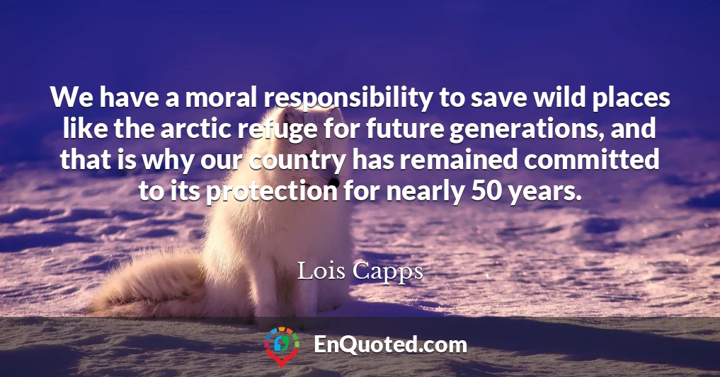 We have a moral responsibility to save wild places like the arctic refuge for future generations, and that is why our country has remained committed to its protection for nearly 50 years.