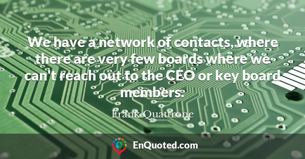 We have a network of contacts, where there are very few boards where we can't reach out to the CEO or key board members.