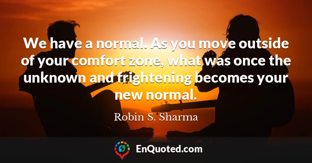 We have a normal. As you move outside of your comfort zone, what was once the unknown and frightening becomes your new normal.