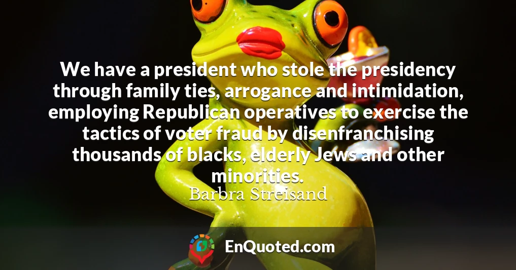 We have a president who stole the presidency through family ties, arrogance and intimidation, employing Republican operatives to exercise the tactics of voter fraud by disenfranchising thousands of blacks, elderly Jews and other minorities.