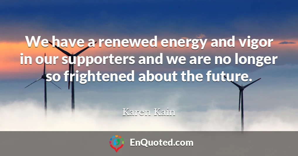 We have a renewed energy and vigor in our supporters and we are no longer so frightened about the future.