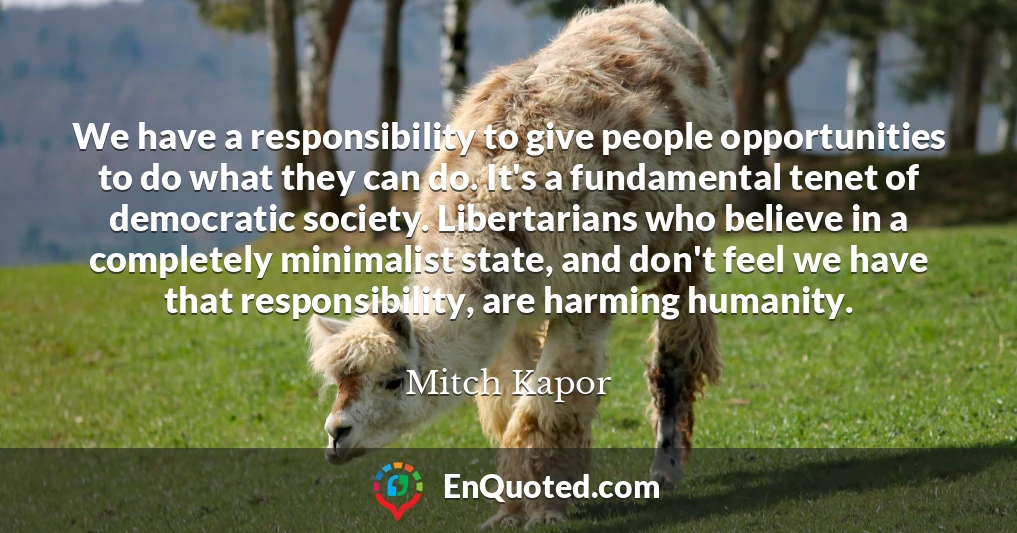 We have a responsibility to give people opportunities to do what they can do. It's a fundamental tenet of democratic society. Libertarians who believe in a completely minimalist state, and don't feel we have that responsibility, are harming humanity.