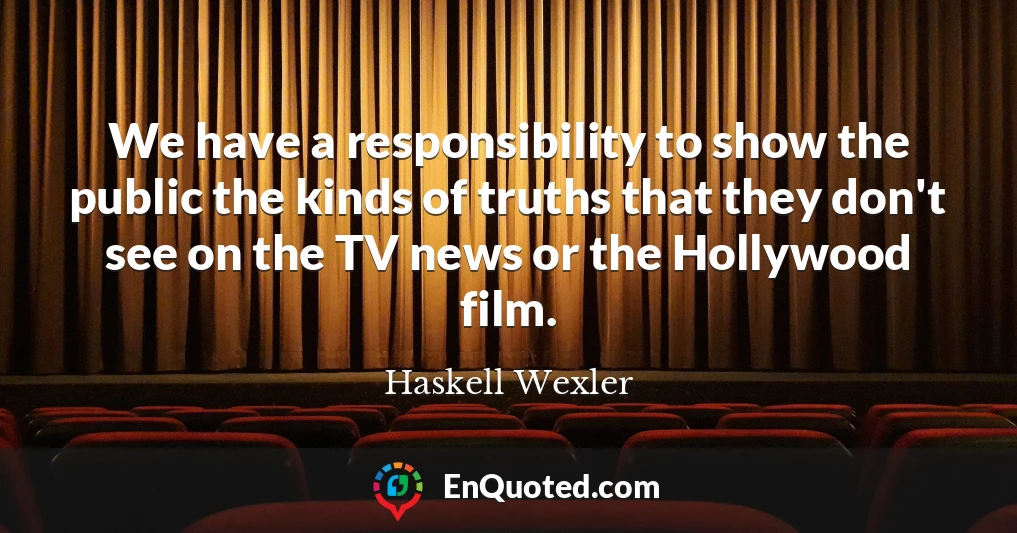 We have a responsibility to show the public the kinds of truths that they don't see on the TV news or the Hollywood film.
