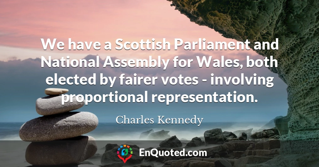 We have a Scottish Parliament and National Assembly for Wales, both elected by fairer votes - involving proportional representation.