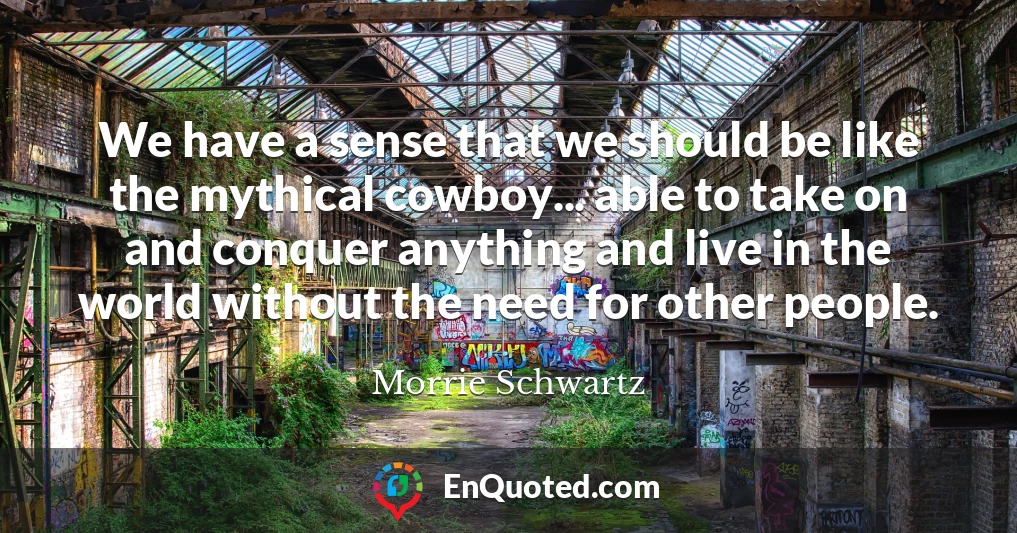 We have a sense that we should be like the mythical cowboy... able to take on and conquer anything and live in the world without the need for other people.