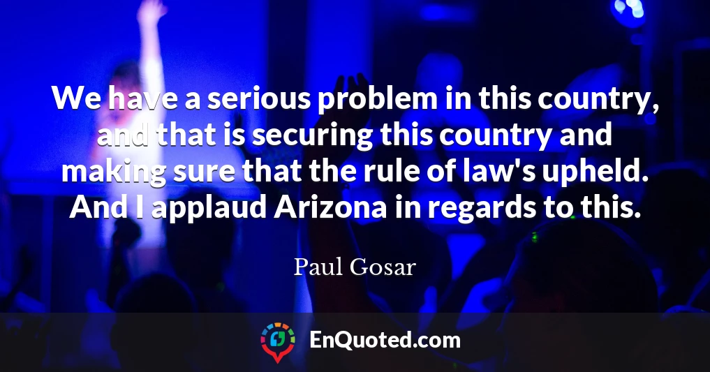 We have a serious problem in this country, and that is securing this country and making sure that the rule of law's upheld. And I applaud Arizona in regards to this.