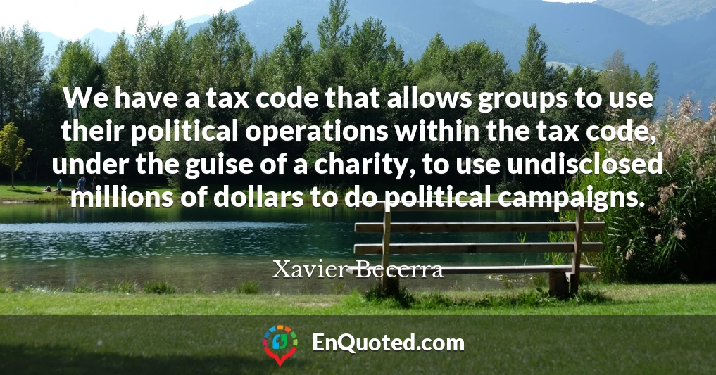 We have a tax code that allows groups to use their political operations within the tax code, under the guise of a charity, to use undisclosed millions of dollars to do political campaigns.