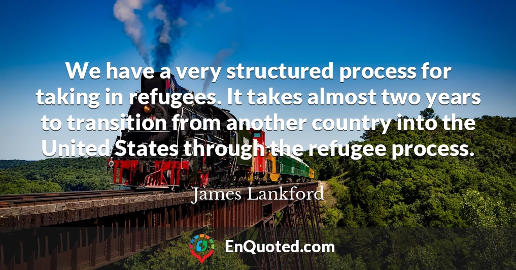 We have a very structured process for taking in refugees. It takes almost two years to transition from another country into the United States through the refugee process.