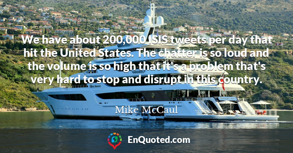 We have about 200,000 ISIS tweets per day that hit the United States. The chatter is so loud and the volume is so high that it's a problem that's very hard to stop and disrupt in this country.