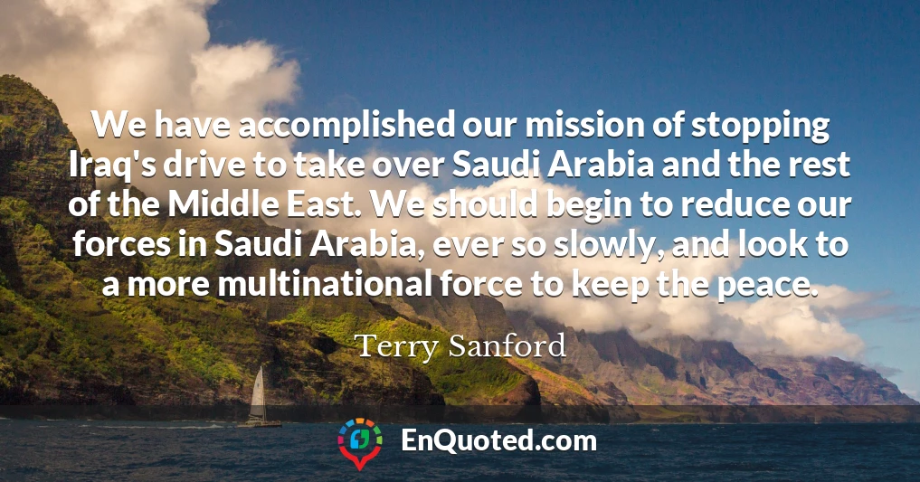 We have accomplished our mission of stopping Iraq's drive to take over Saudi Arabia and the rest of the Middle East. We should begin to reduce our forces in Saudi Arabia, ever so slowly, and look to a more multinational force to keep the peace.