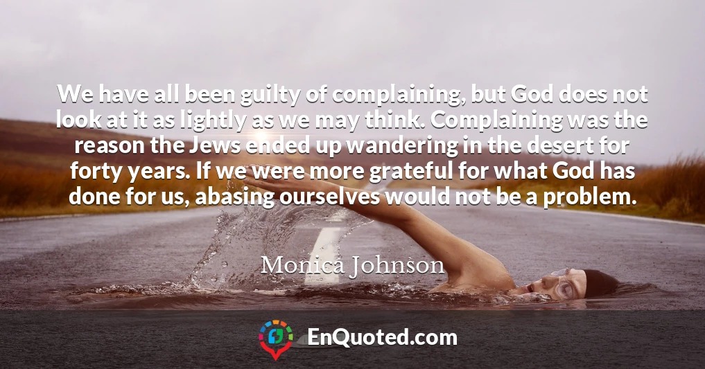 We have all been guilty of complaining, but God does not look at it as lightly as we may think. Complaining was the reason the Jews ended up wandering in the desert for forty years. If we were more grateful for what God has done for us, abasing ourselves would not be a problem.