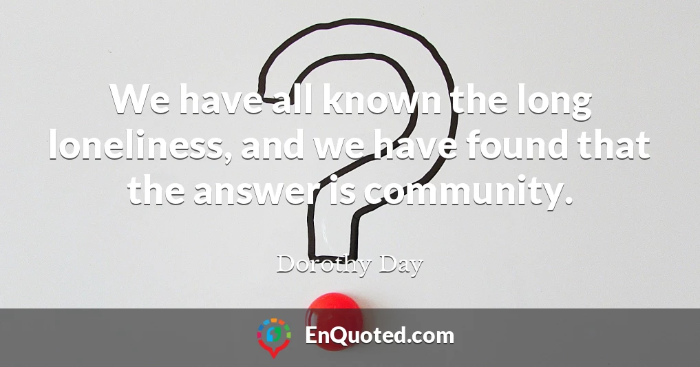 We have all known the long loneliness, and we have found that the answer is community.