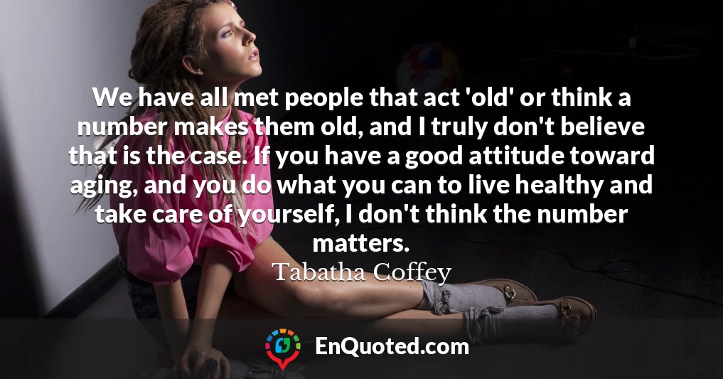 We have all met people that act 'old' or think a number makes them old, and I truly don't believe that is the case. If you have a good attitude toward aging, and you do what you can to live healthy and take care of yourself, I don't think the number matters.