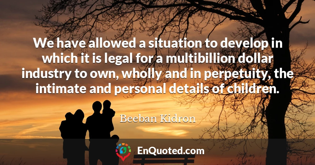 We have allowed a situation to develop in which it is legal for a multibillion dollar industry to own, wholly and in perpetuity, the intimate and personal details of children.