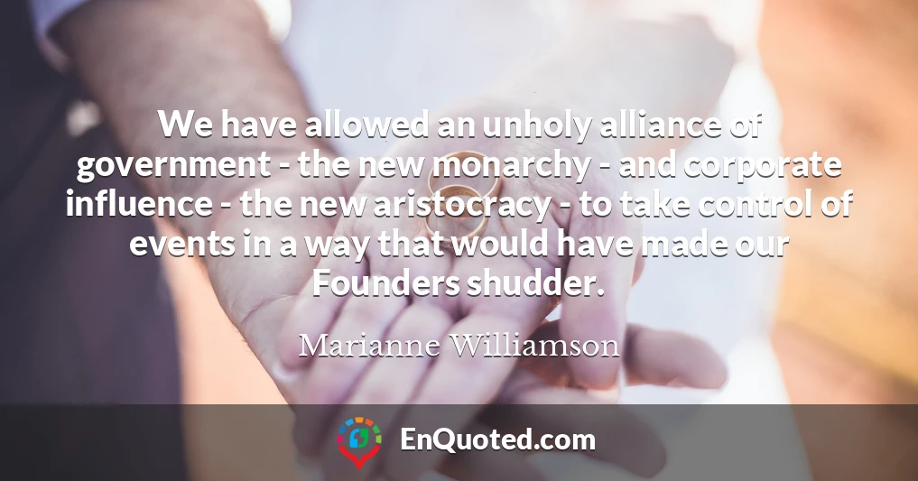 We have allowed an unholy alliance of government - the new monarchy - and corporate influence - the new aristocracy - to take control of events in a way that would have made our Founders shudder.