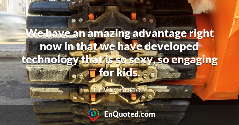 We have an amazing advantage right now in that we have developed technology that is so sexy, so engaging for kids.