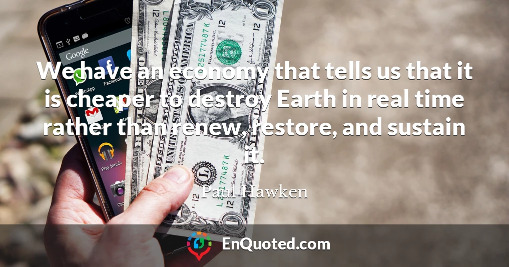 We have an economy that tells us that it is cheaper to destroy Earth in real time rather than renew, restore, and sustain it.