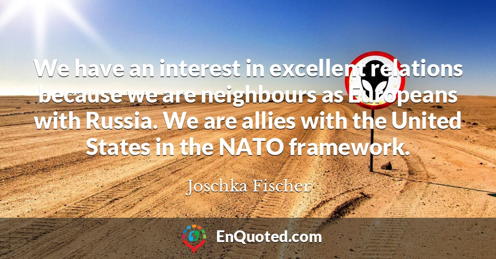 We have an interest in excellent relations because we are neighbours as Europeans with Russia. We are allies with the United States in the NATO framework.