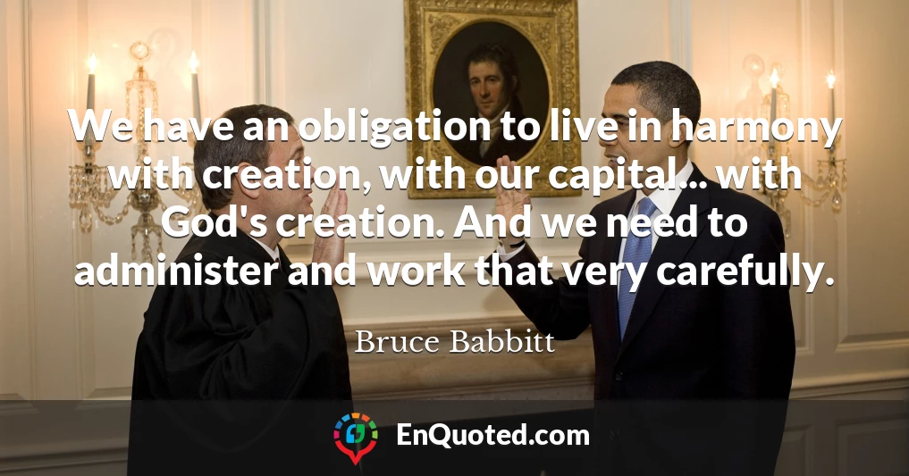 We have an obligation to live in harmony with creation, with our capital... with God's creation. And we need to administer and work that very carefully.
