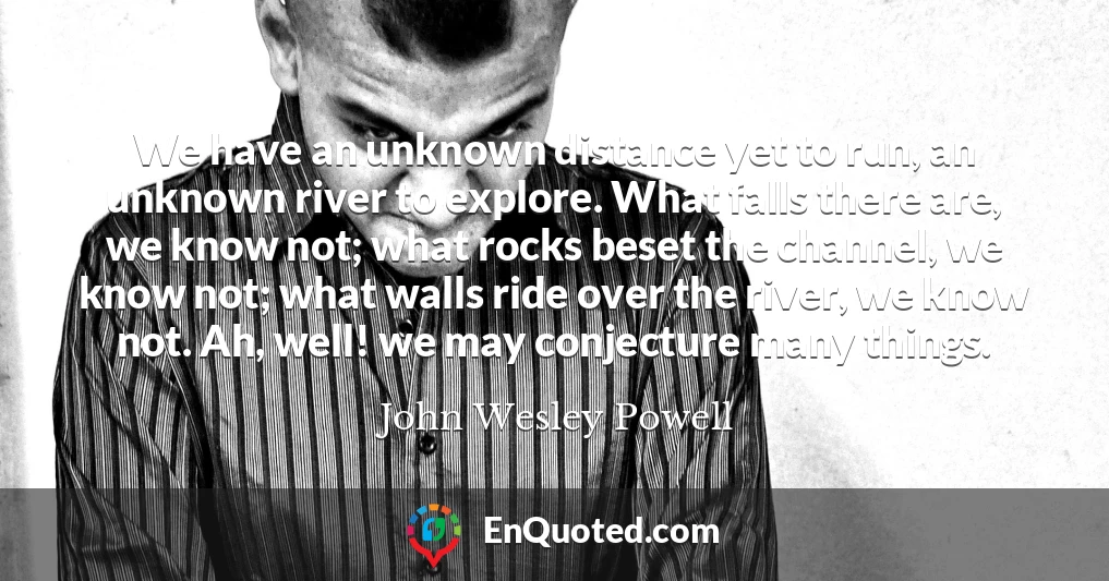 We have an unknown distance yet to run, an unknown river to explore. What falls there are, we know not; what rocks beset the channel, we know not; what walls ride over the river, we know not. Ah, well! we may conjecture many things.