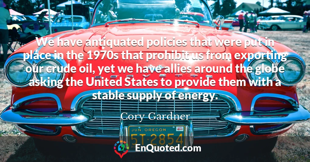 We have antiquated policies that were put in place in the 1970s that prohibit us from exporting our crude oil, yet we have allies around the globe asking the United States to provide them with a stable supply of energy.