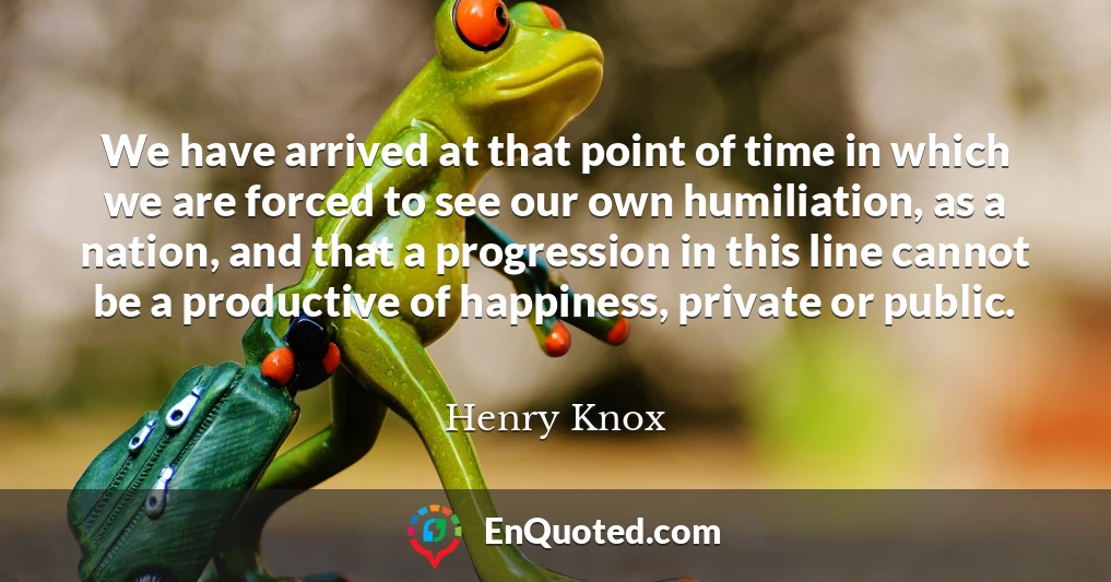 We have arrived at that point of time in which we are forced to see our own humiliation, as a nation, and that a progression in this line cannot be a productive of happiness, private or public.