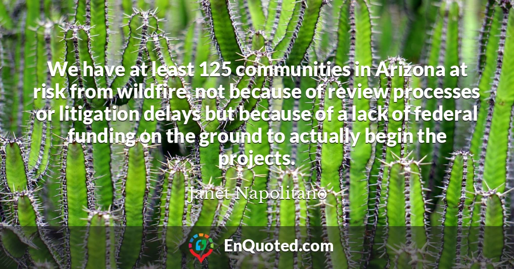 We have at least 125 communities in Arizona at risk from wildfire, not because of review processes or litigation delays but because of a lack of federal funding on the ground to actually begin the projects.