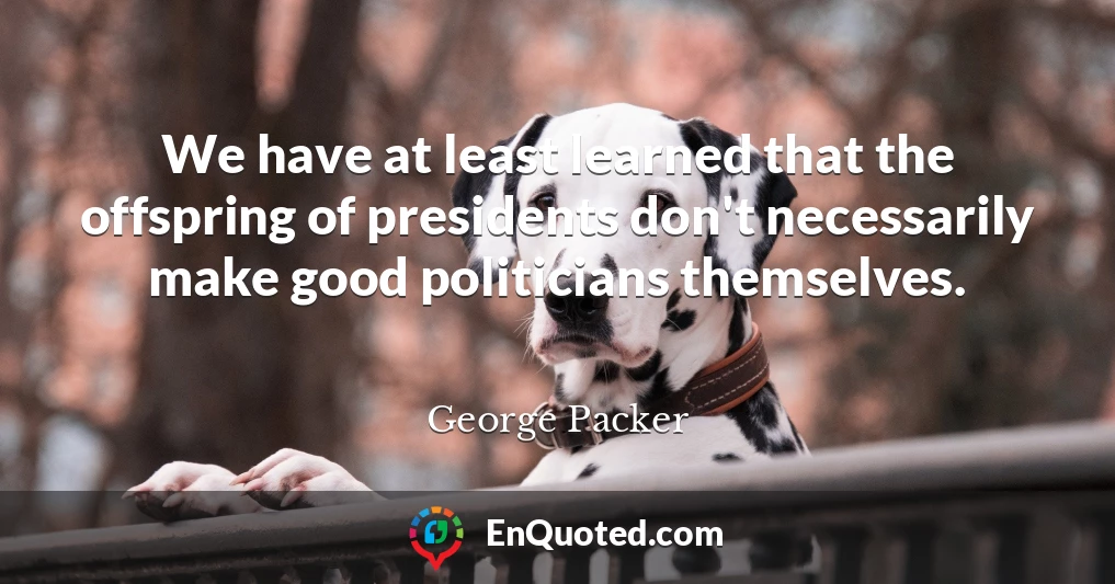 We have at least learned that the offspring of presidents don't necessarily make good politicians themselves.