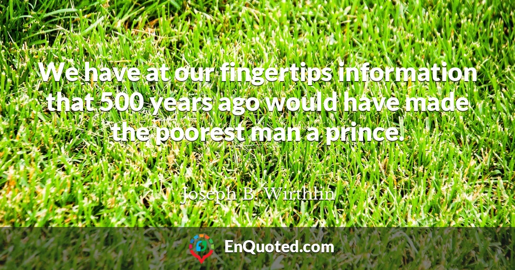 We have at our fingertips information that 500 years ago would have made the poorest man a prince.