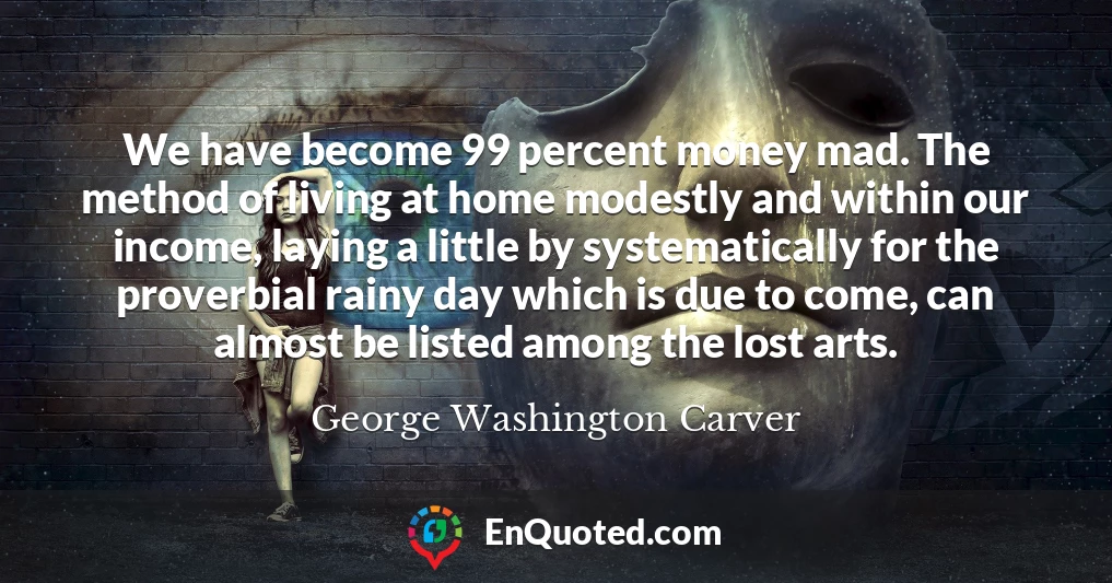 We have become 99 percent money mad. The method of living at home modestly and within our income, laying a little by systematically for the proverbial rainy day which is due to come, can almost be listed among the lost arts.