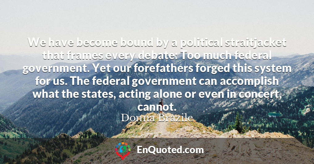 We have become bound by a political straitjacket that frames every debate: Too much federal government. Yet our forefathers forged this system for us. The federal government can accomplish what the states, acting alone or even in concert, cannot.