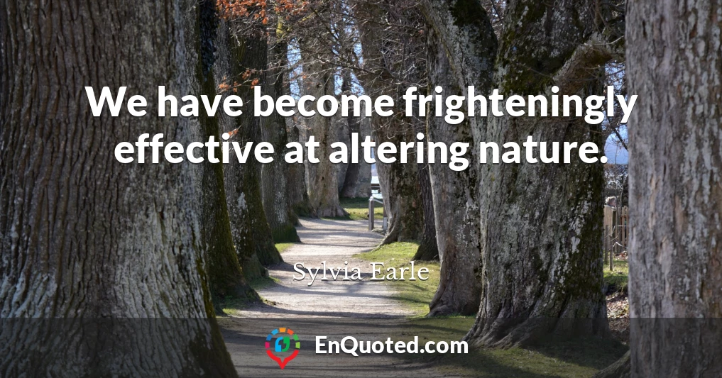 We have become frighteningly effective at altering nature.