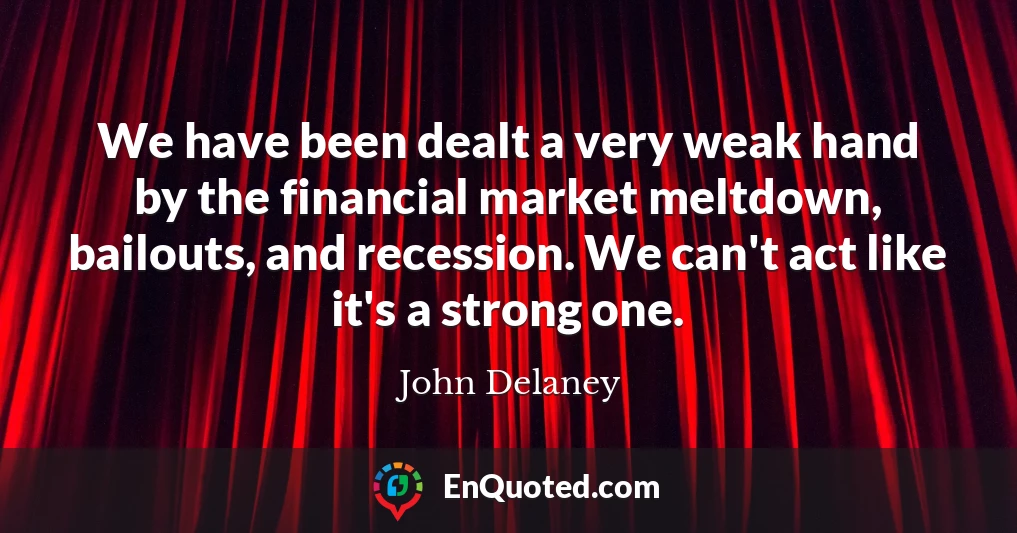 We have been dealt a very weak hand by the financial market meltdown, bailouts, and recession. We can't act like it's a strong one.