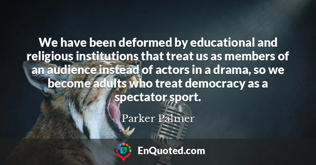 We have been deformed by educational and religious institutions that treat us as members of an audience instead of actors in a drama, so we become adults who treat democracy as a spectator sport.