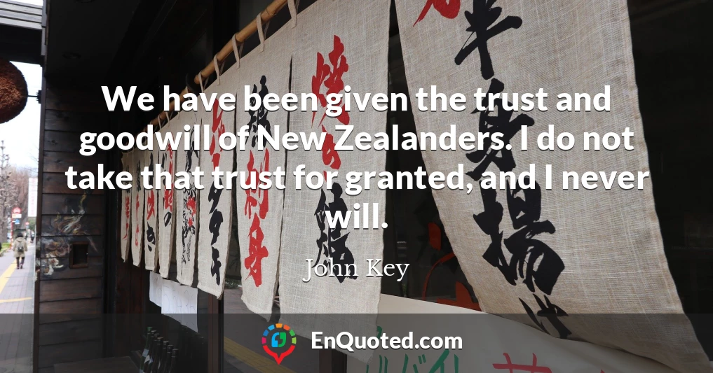 We have been given the trust and goodwill of New Zealanders. I do not take that trust for granted, and I never will.