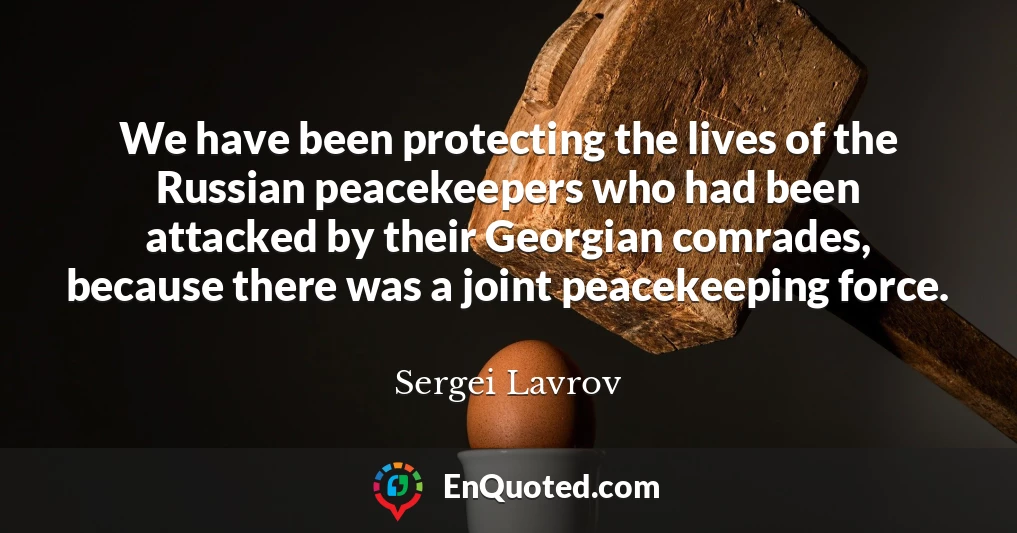 We have been protecting the lives of the Russian peacekeepers who had been attacked by their Georgian comrades, because there was a joint peacekeeping force.