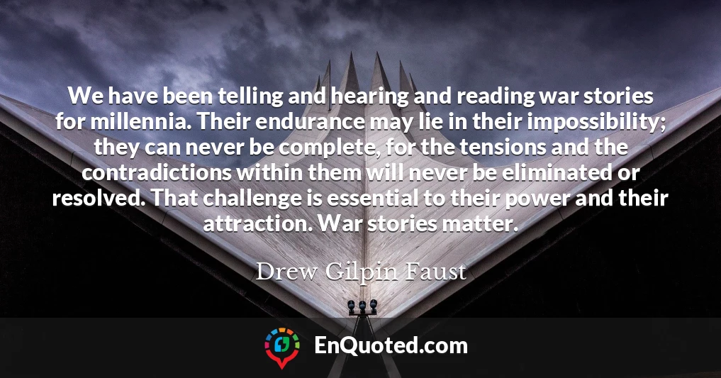 We have been telling and hearing and reading war stories for millennia. Their endurance may lie in their impossibility; they can never be complete, for the tensions and the contradictions within them will never be eliminated or resolved. That challenge is essential to their power and their attraction. War stories matter.