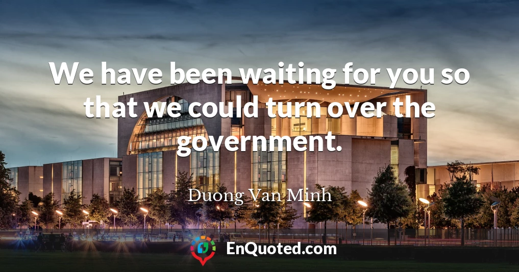 We have been waiting for you so that we could turn over the government.